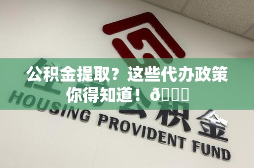 广德公积金提取？这些代办政策你得知道！😎