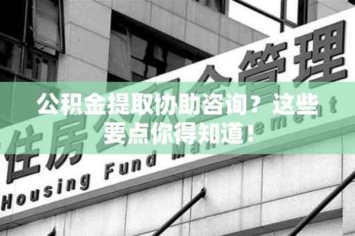 广德公积金提取协助咨询？这些要点你得知道！