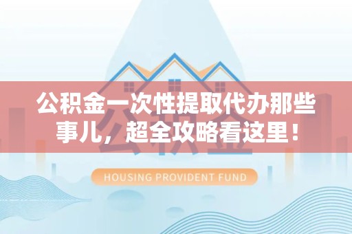 广德公积金一次性提取代办那些事儿，超全攻略看这里！