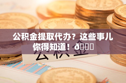 广德公积金提取代办？这些事儿你得知道！😎