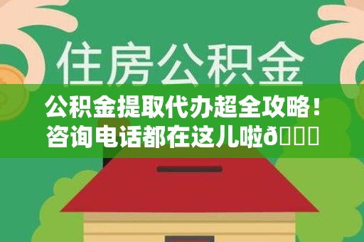广德公积金提取代办超全攻略！咨询电话都在这儿啦😎