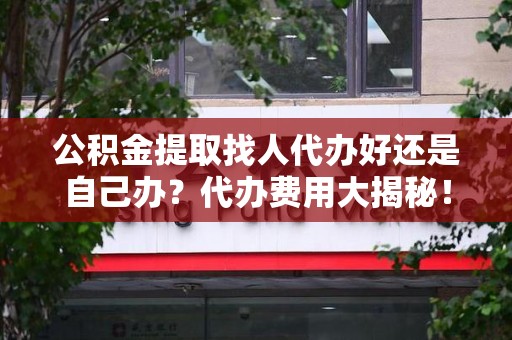 广德公积金提取找人代办好还是自己办？代办费用大揭秘！