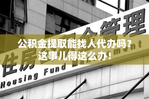 广德公积金提取能找人代办吗？这事儿得这么办！