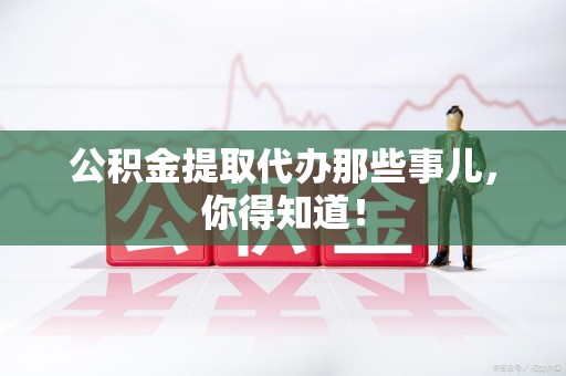 广德公积金提取代办那些事儿，你得知道！
