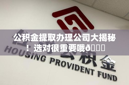广德公积金提取办理公司大揭秘！选对很重要哦😎