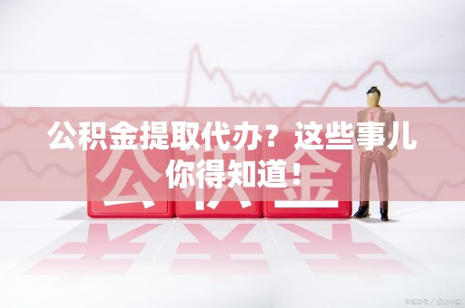 广德公积金提取代办？这些事儿你得知道！
