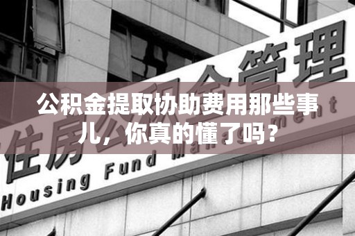 广德公积金提取协助费用那些事儿，你真的懂了吗？