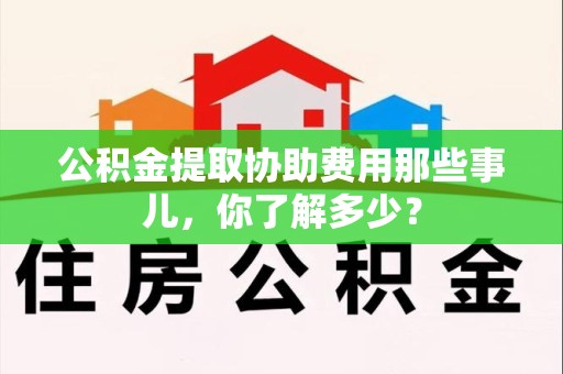 广德公积金提取协助费用那些事儿，你了解多少？