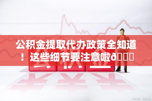 广德公积金提取代办政策全知道！这些细节要注意啦😉