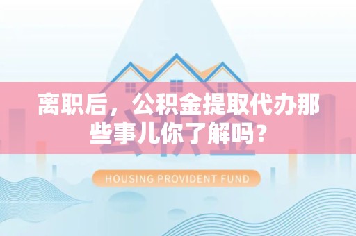 广德离职后，公积金提取代办那些事儿你了解吗？