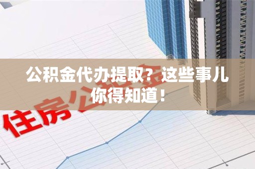 广德公积金代办提取？这些事儿你得知道！