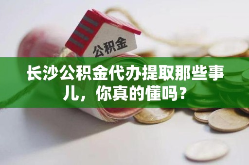 广德长沙公积金代办提取那些事儿，你真的懂吗？