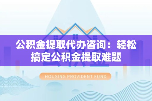 广德公积金提取代办咨询：轻松搞定公积金提取难题