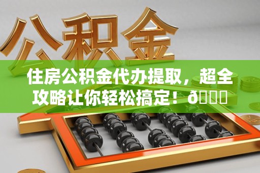 广德住房公积金代办提取，超全攻略让你轻松搞定！😎