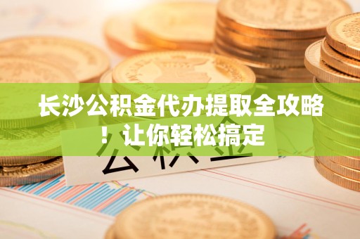 广德长沙公积金代办提取全攻略！让你轻松搞定