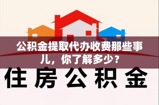 广德公积金提取代办收费那些事儿，你了解多少？