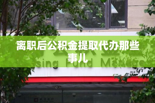 广德离职后公积金提取代办那些事儿