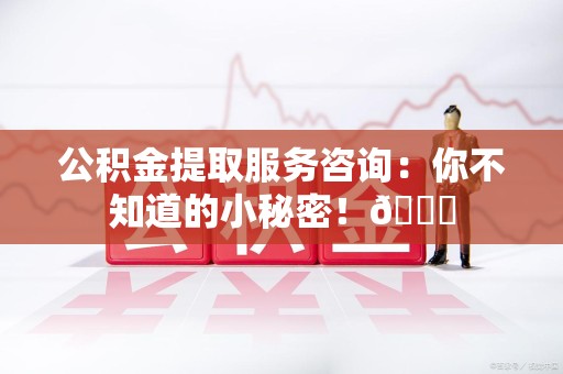 广德公积金提取服务咨询：你不知道的小秘密！😎