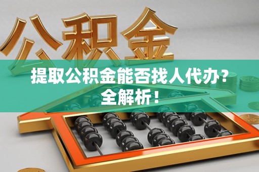广德提取公积金能否找人代办？全解析！