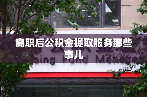 广德离职后公积金提取服务那些事儿