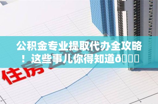 广德公积金专业提取代办全攻略！这些事儿你得知道😎