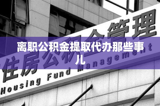 广德离职公积金提取代办那些事儿
