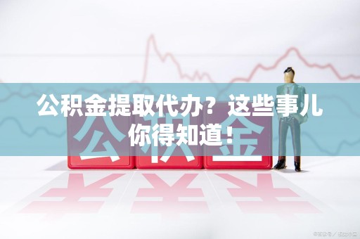 广德公积金提取代办？这些事儿你得知道！